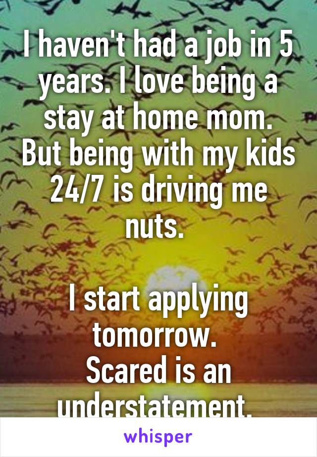 I haven't had a job in 5 years. I love being a stay at home mom. But being with my kids 24/7 is driving me nuts. 

I start applying tomorrow. 
Scared is an understatement. 