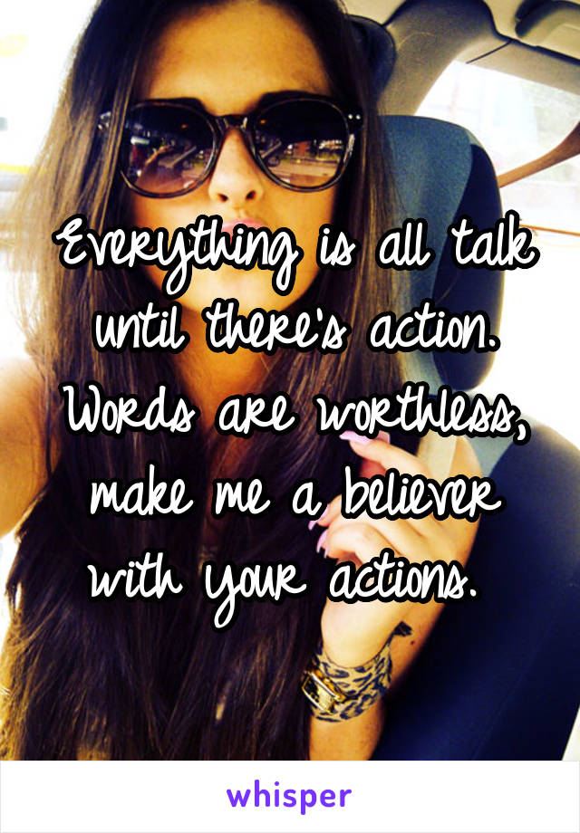 Everything is all talk until there's action. Words are worthless, make me a believer with your actions. 