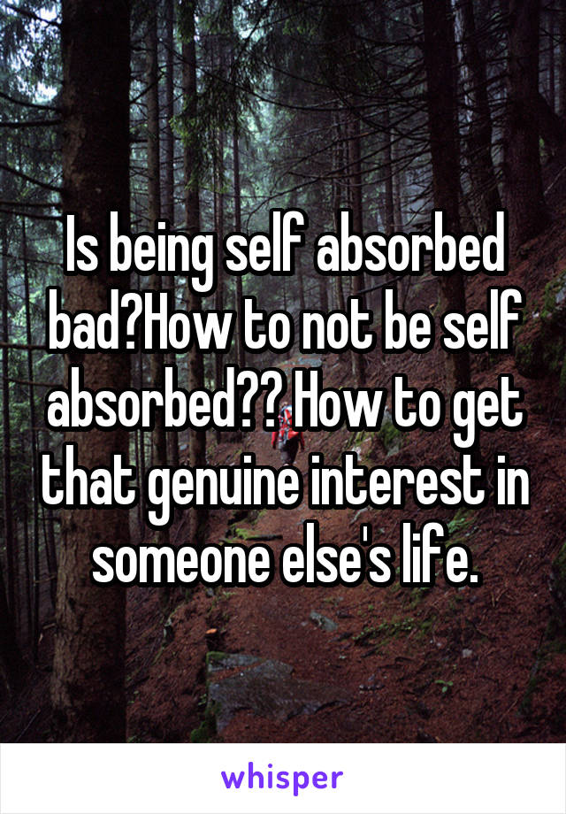 Is being self absorbed bad?How to not be self absorbed?? How to get that genuine interest in someone else's life.