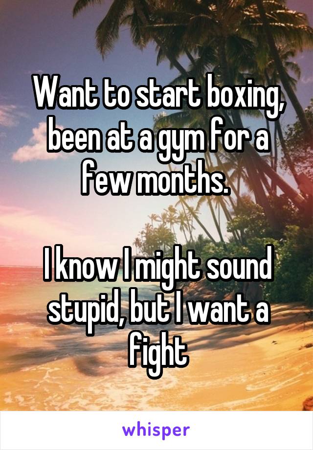 Want to start boxing, been at a gym for a few months. 

I know I might sound stupid, but I want a fight