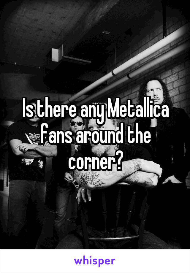 Is there any Metallica fans around the corner?