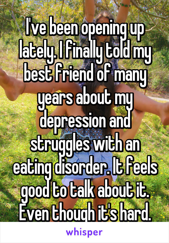 I've been opening up lately. I finally told my best friend of many years about my depression and struggles with an eating disorder. It feels good to talk about it. Even though it's hard.