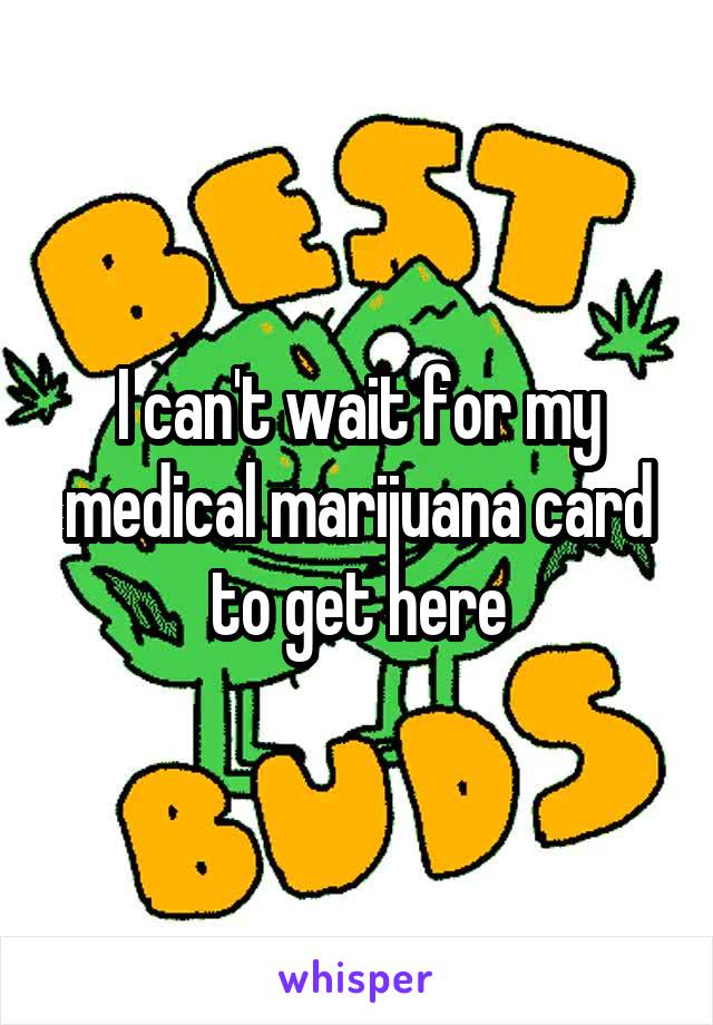 I can't wait for my medical marijuana card to get here