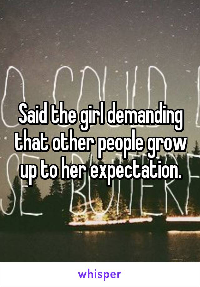Said the girl demanding that other people grow up to her expectation.