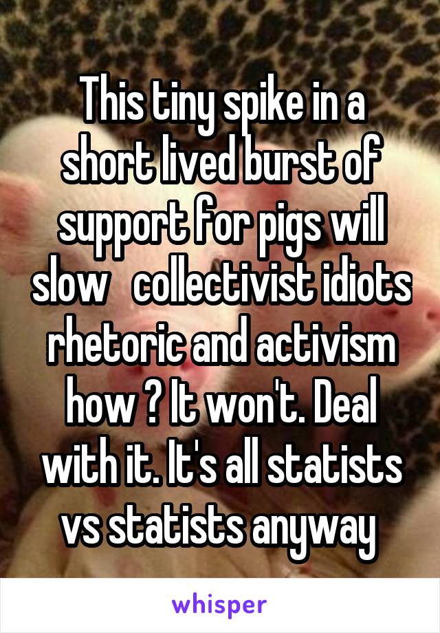 This tiny spike in a short lived burst of support for pigs will slow   collectivist idiots rhetoric and activism how ? It won't. Deal with it. It's all statists vs statists anyway 