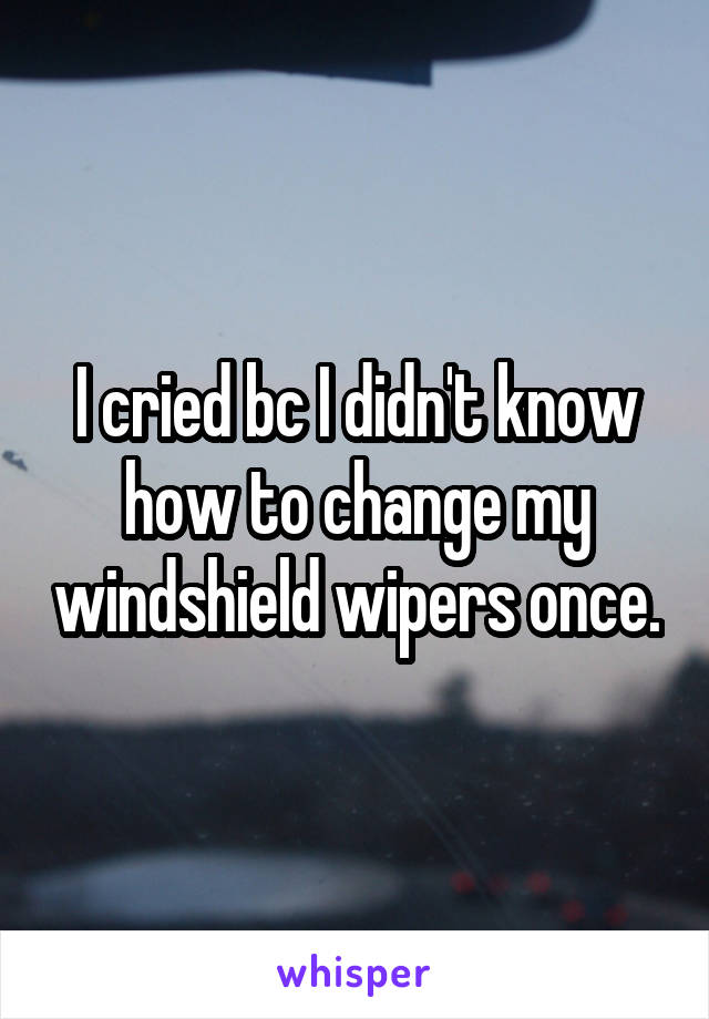 I cried bc I didn't know how to change my windshield wipers once.
