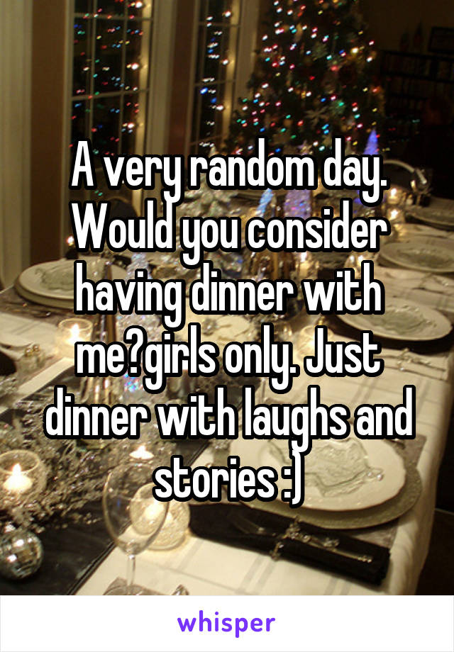 A very random day. Would you consider having dinner with me?girls only. Just dinner with laughs and stories :)