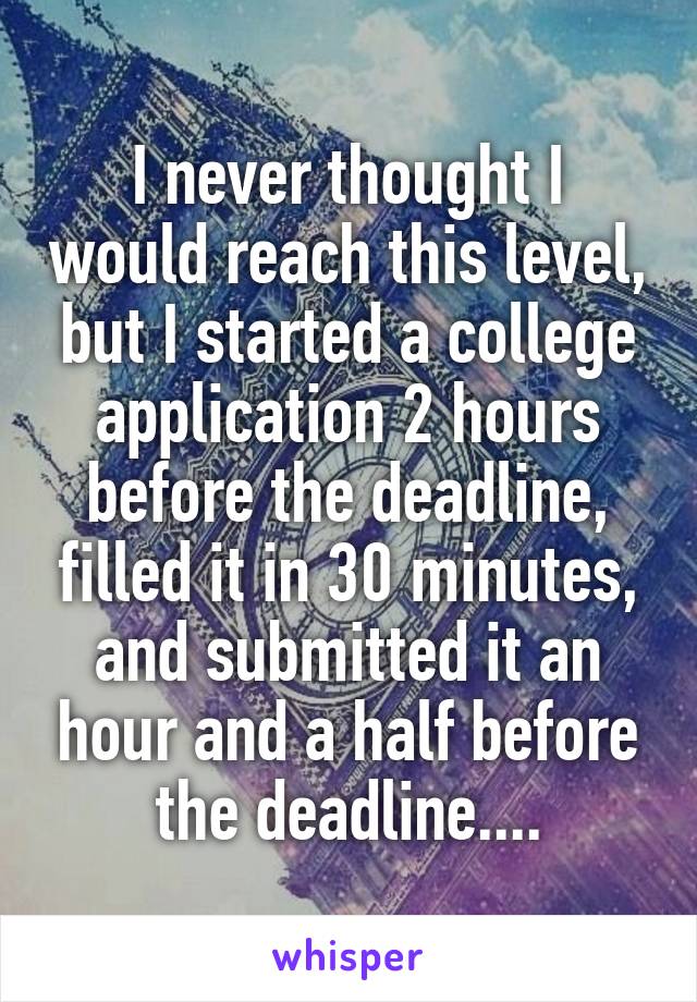 I never thought I would reach this level, but I started a college application 2 hours before the deadline, filled it in 30 minutes, and submitted it an hour and a half before the deadline....