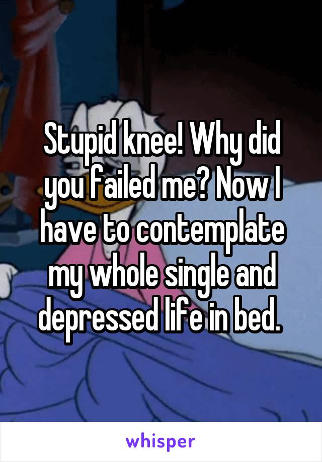 Stupid knee! Why did you failed me? Now I have to contemplate my whole single and depressed life in bed. 