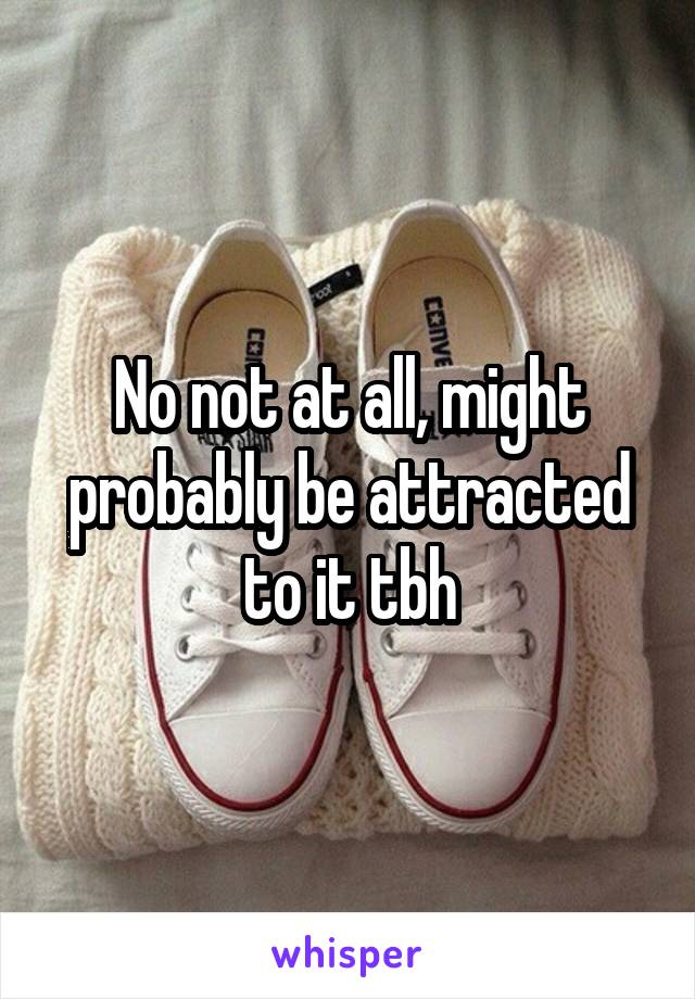 No not at all, might probably be attracted to it tbh