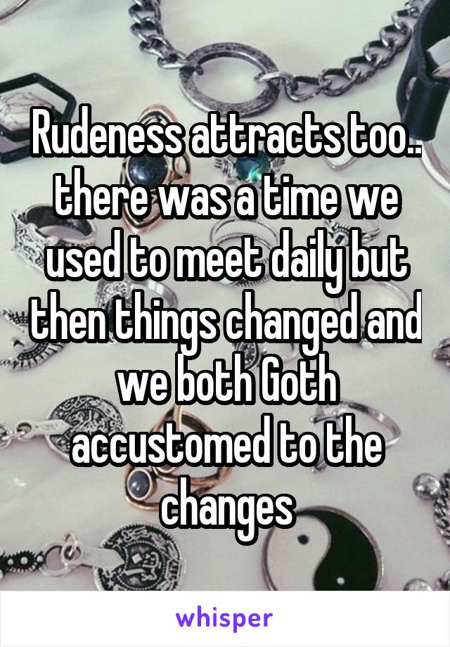 Rudeness attracts too.. there was a time we used to meet daily but then things changed and we both Goth accustomed to the changes