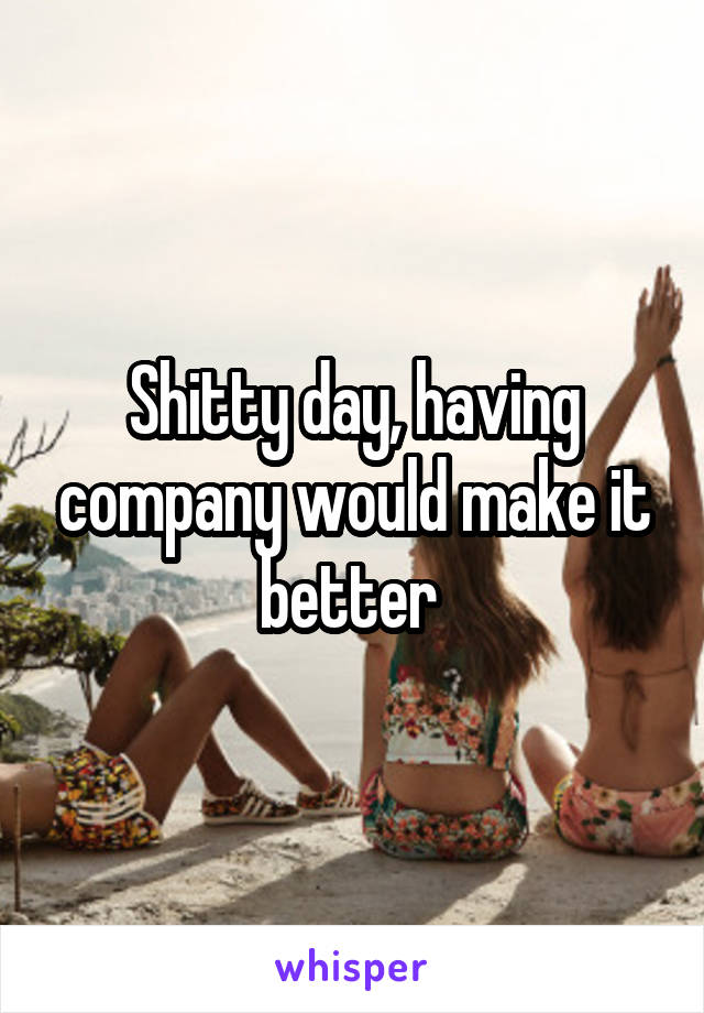 Shitty day, having company would make it better 
