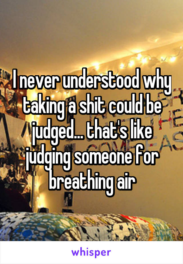 I never understood why taking a shit could be judged... that's like judging someone for breathing air