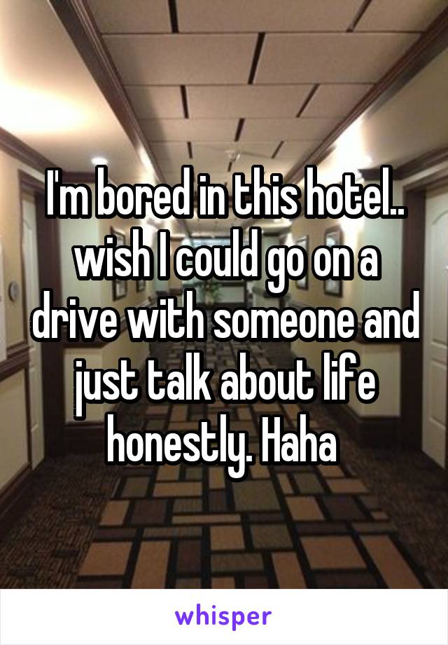 I'm bored in this hotel.. wish I could go on a drive with someone and just talk about life honestly. Haha 