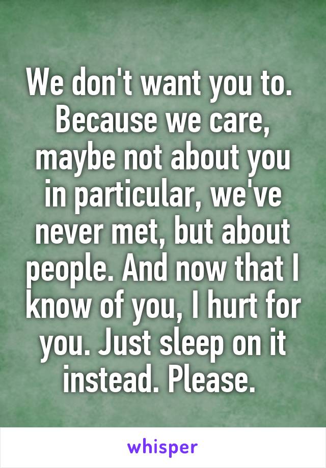 We don't want you to.  Because we care, maybe not about you in particular, we've never met, but about people. And now that I know of you, I hurt for you. Just sleep on it instead. Please. 