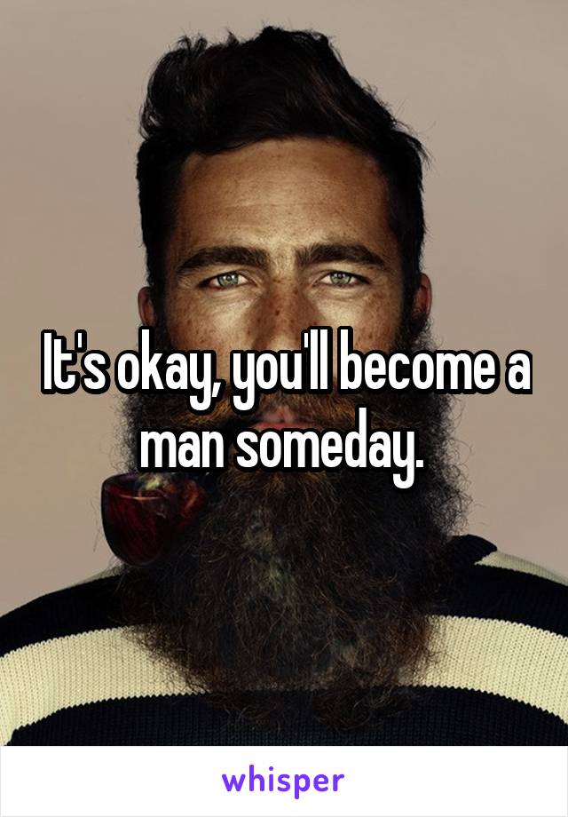 It's okay, you'll become a man someday. 