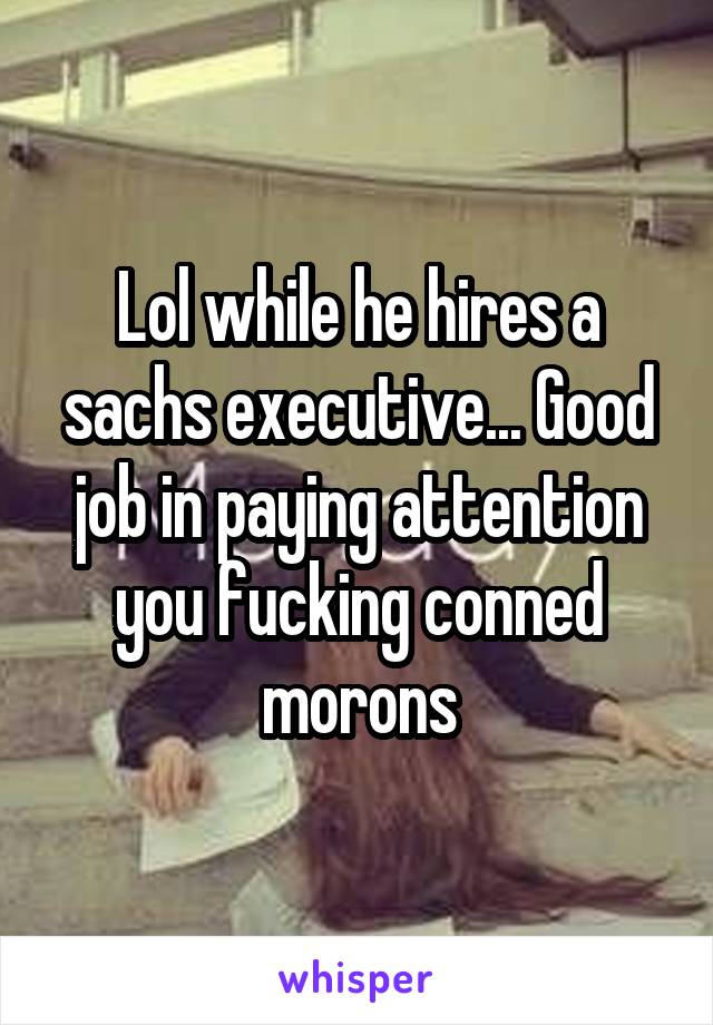 Lol while he hires a sachs executive... Good job in paying attention you fucking conned morons
