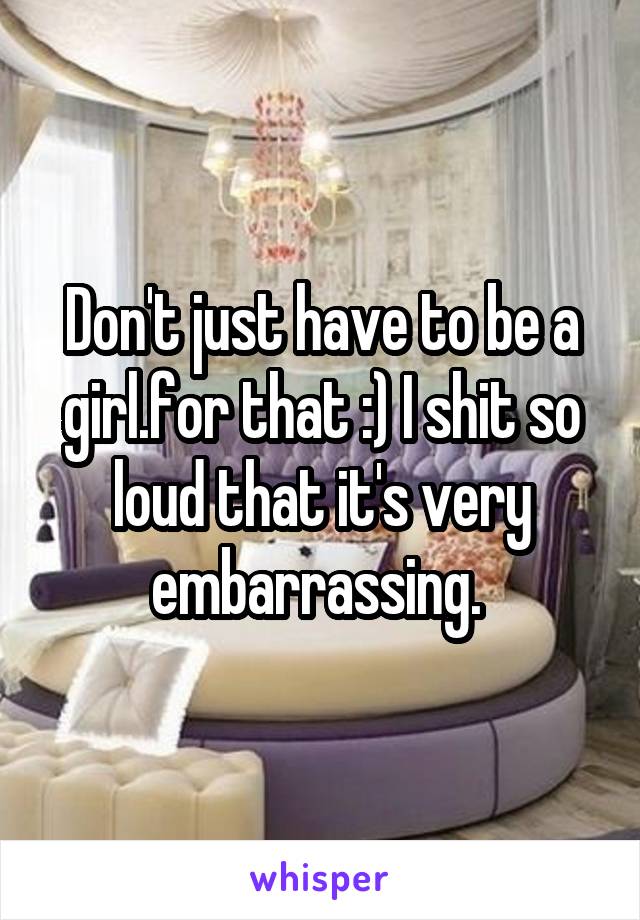 Don't just have to be a girl.for that :) I shit so loud that it's very embarrassing. 