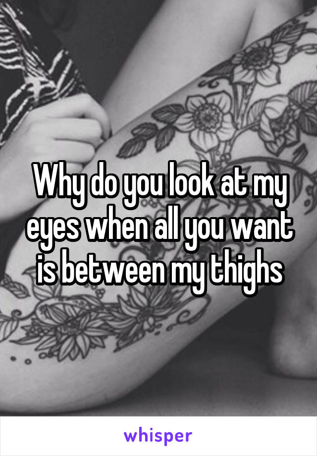 Why do you look at my eyes when all you want is between my thighs