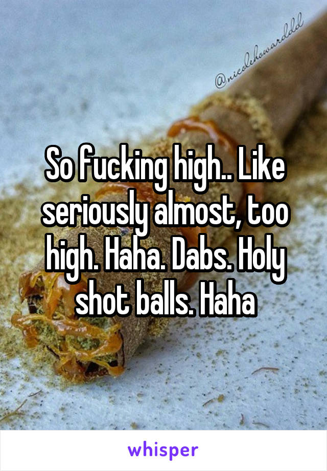 So fucking high.. Like seriously almost, too high. Haha. Dabs. Holy shot balls. Haha