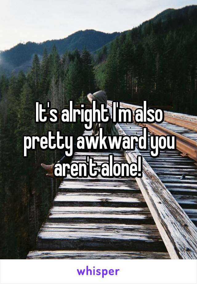 It's alright I'm also pretty awkward you aren't alone! 