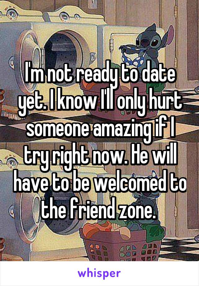 I'm not ready to date yet. I know I'll only hurt someone amazing if I try right now. He will have to be welcomed to the friend zone. 
