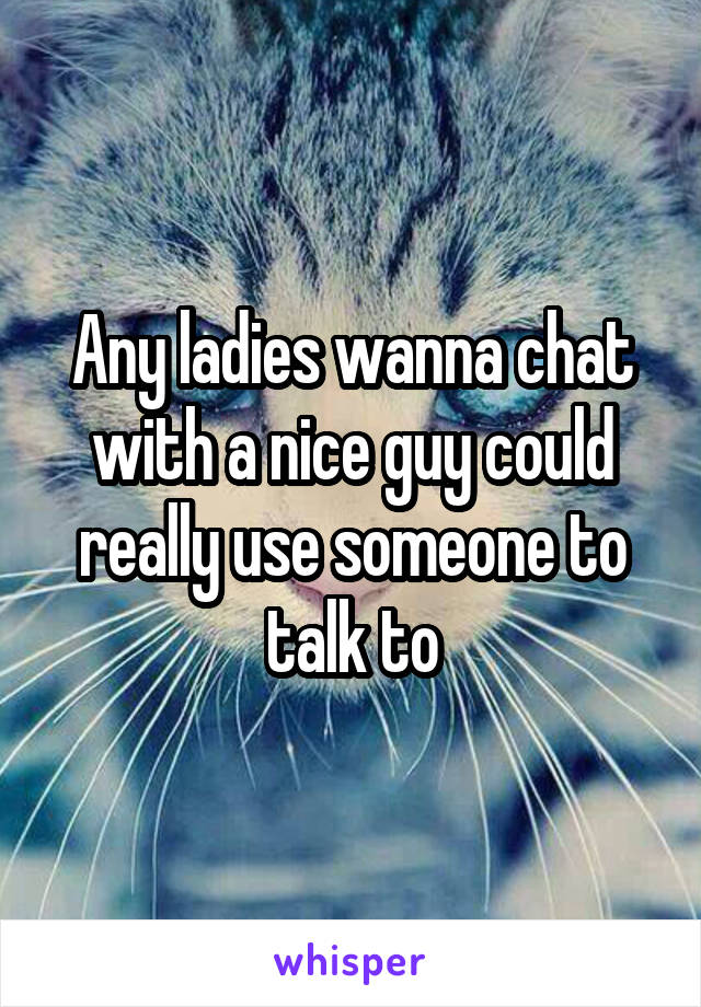 Any ladies wanna chat with a nice guy could really use someone to talk to