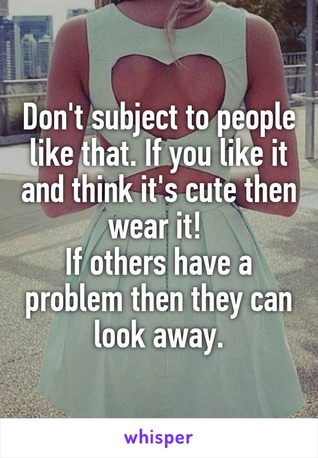 Don't subject to people like that. If you like it and think it's cute then wear it! 
If others have a problem then they can look away.