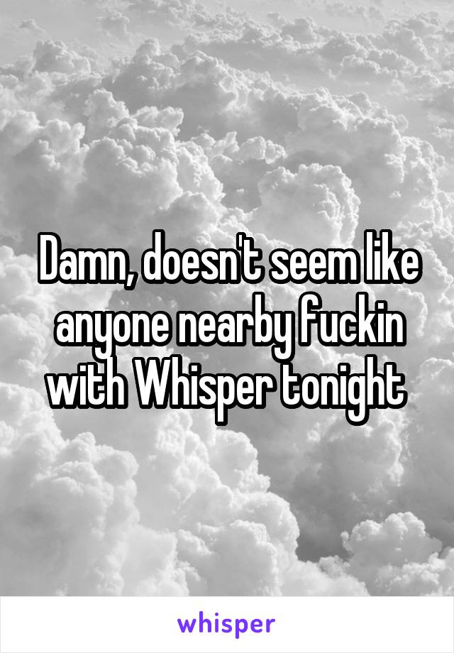 Damn, doesn't seem like anyone nearby fuckin with Whisper tonight 
