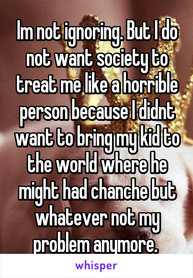 Im not ignoring. But I do not want society to treat me like a horrible person because I didnt want to bring my kid to the world where he might had chanche but whatever not my problem anymore. 