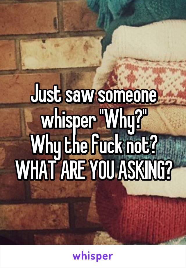 Just saw someone whisper "Why?"
Why the fuck not? WHAT ARE YOU ASKING?