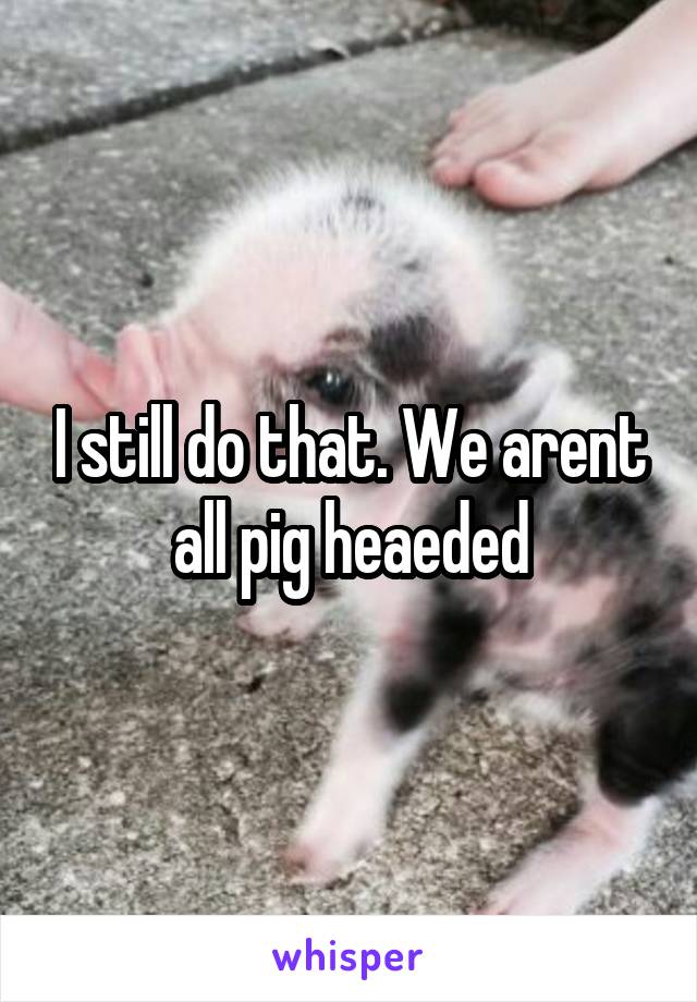 I still do that. We arent all pig heaeded