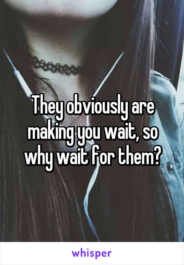 They obviously are making you wait, so why wait for them?