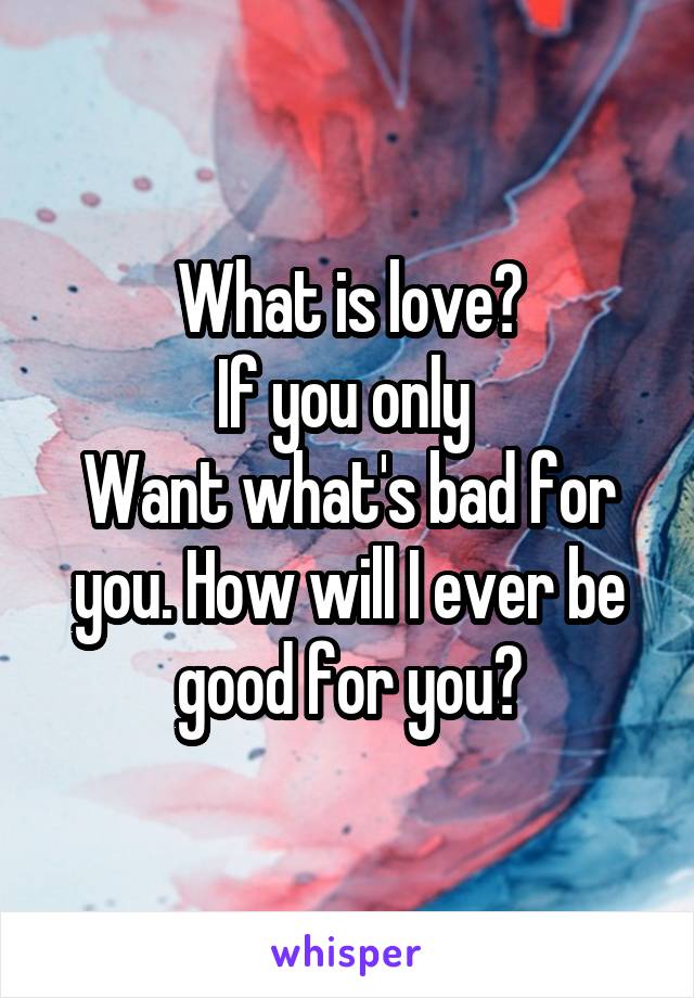 What is love?
If you only 
Want what's bad for you. How will I ever be good for you?