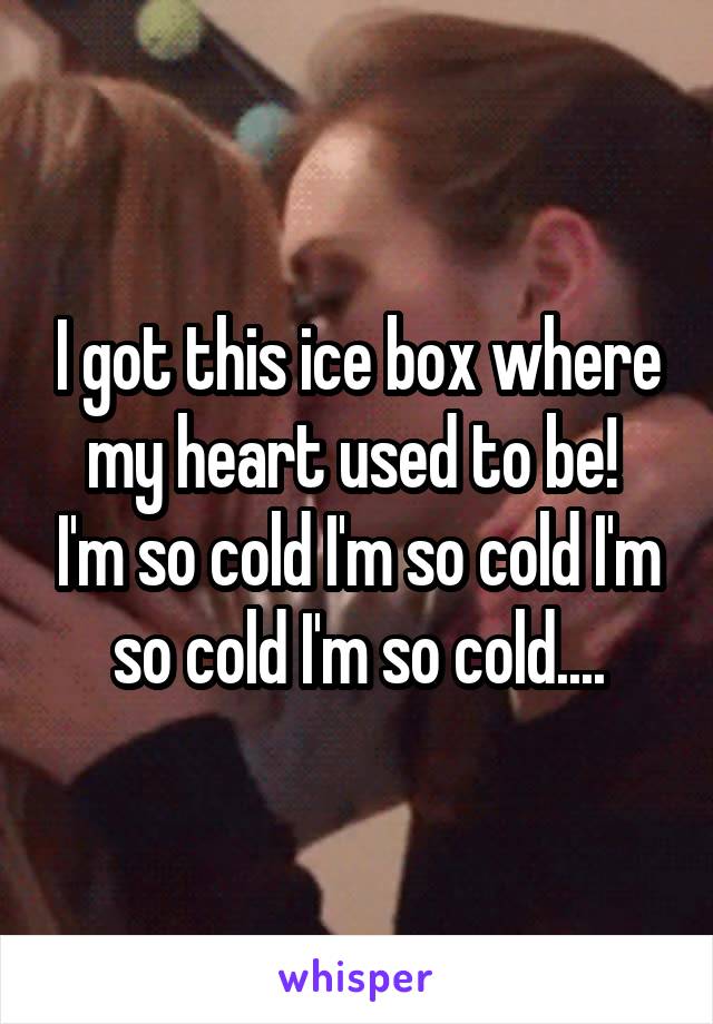 I got this ice box where my heart used to be!  I'm so cold I'm so cold I'm so cold I'm so cold....