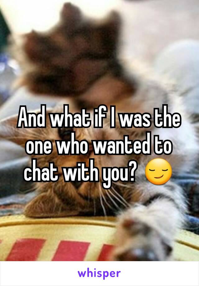 And what if I was the one who wanted to chat with you? 😏