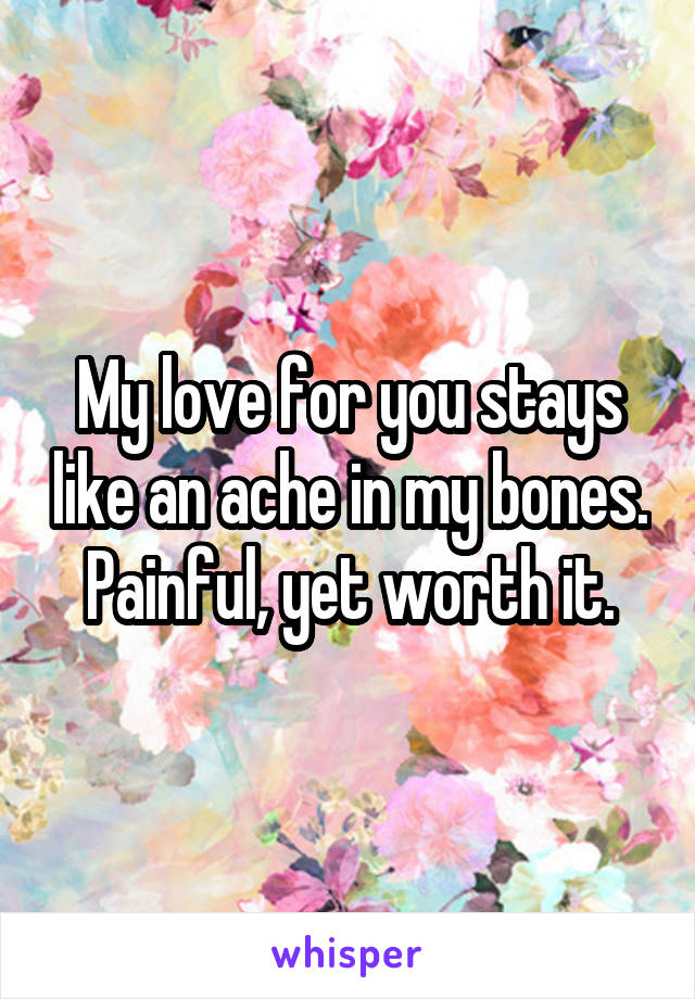 My love for you stays like an ache in my bones.
Painful, yet worth it.