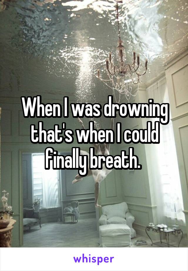 When I was drowning that's when I could finally breath. 