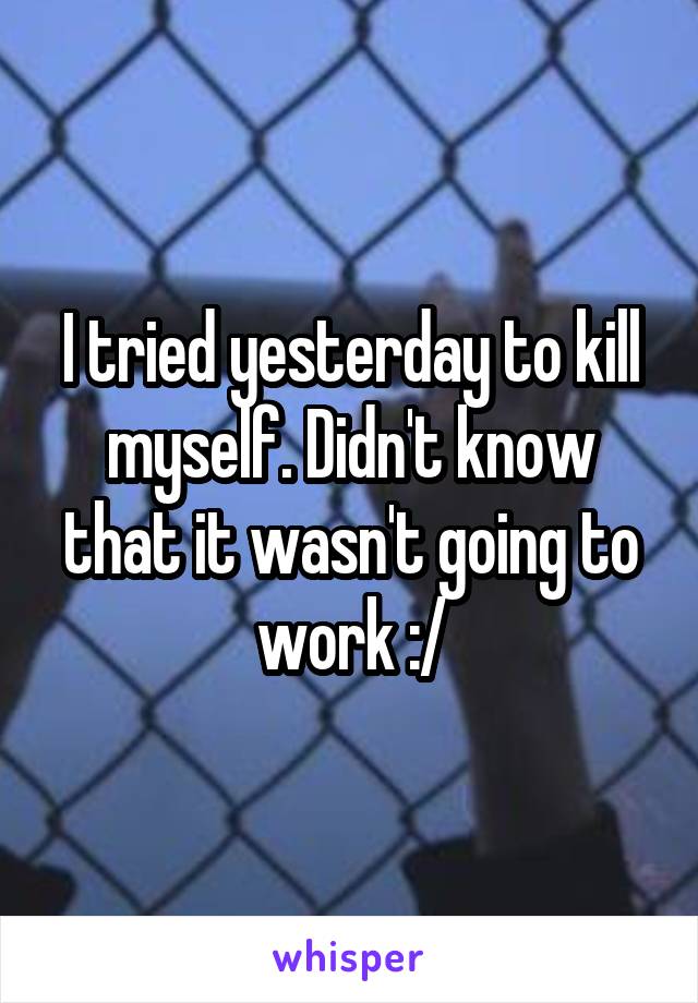 I tried yesterday to kill myself. Didn't know that it wasn't going to work :/
