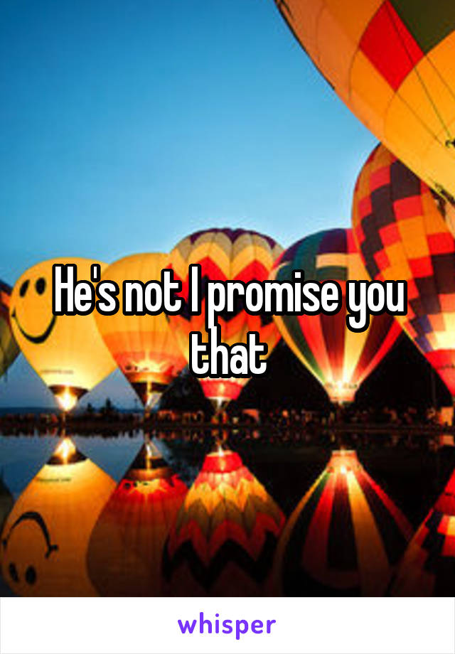 He's not I promise you that