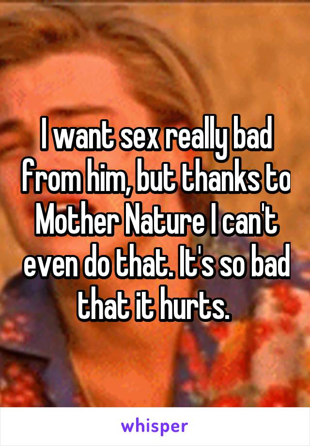 I want sex really bad from him, but thanks to Mother Nature I can't even do that. It's so bad that it hurts. 