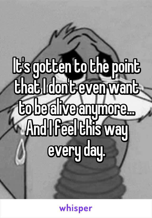 It's gotten to the point that I don't even want to be alive anymore... And I feel this way every day.