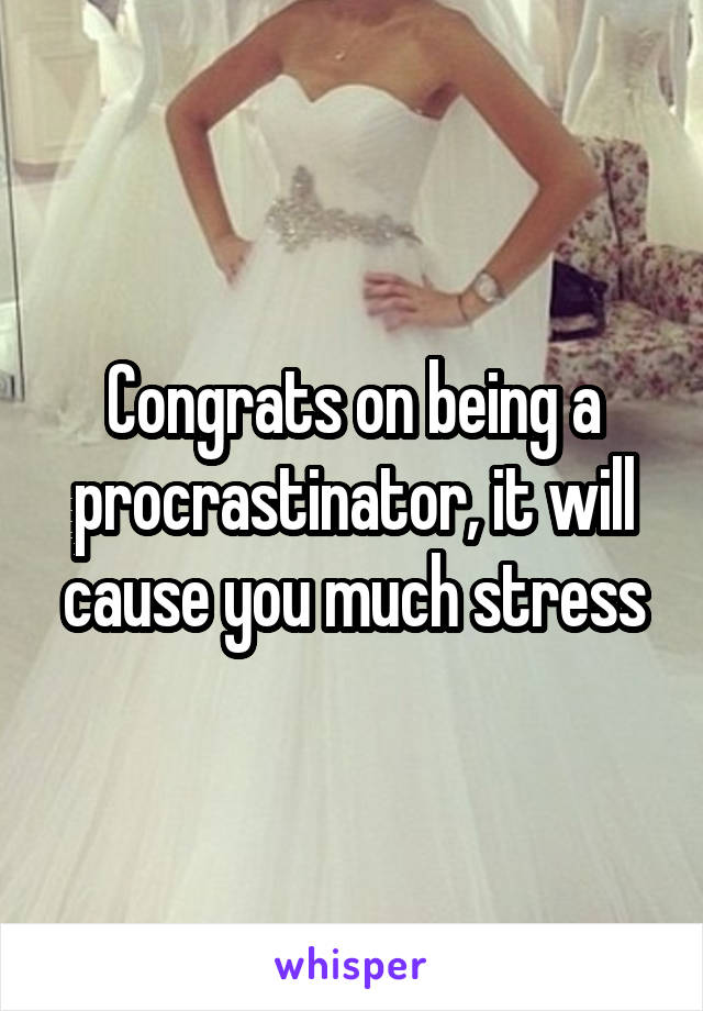 Congrats on being a procrastinator, it will cause you much stress
