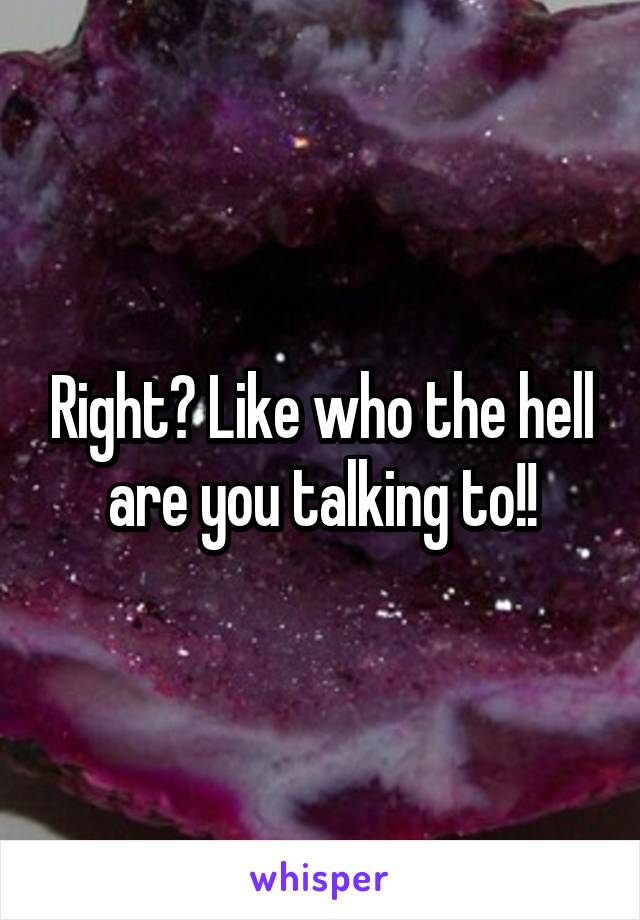 Right? Like who the hell are you talking to!!