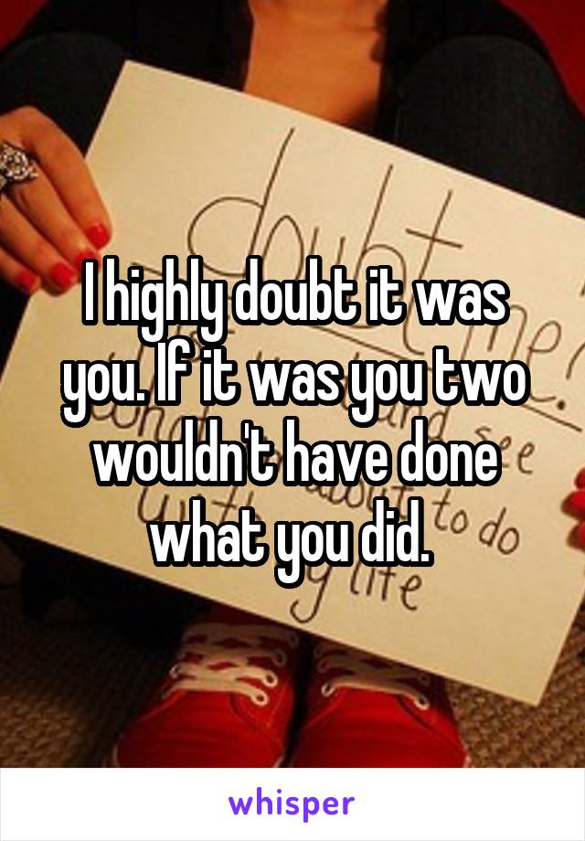 I highly doubt it was you. If it was you two wouldn't have done what you did. 