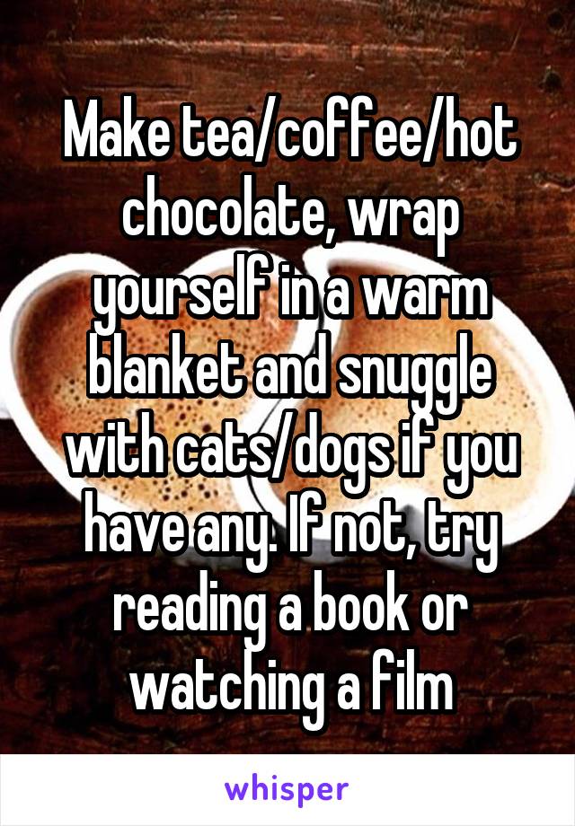 Make tea/coffee/hot chocolate, wrap yourself in a warm blanket and snuggle with cats/dogs if you have any. If not, try reading a book or watching a film