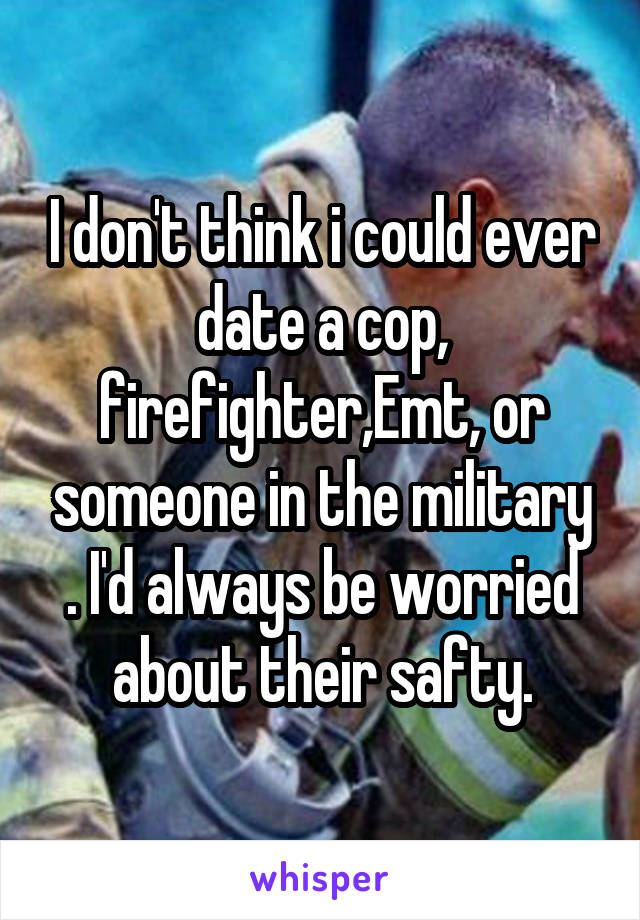 I don't think i could ever date a cop, firefighter,Emt, or someone in the military . I'd always be worried about their safty.
