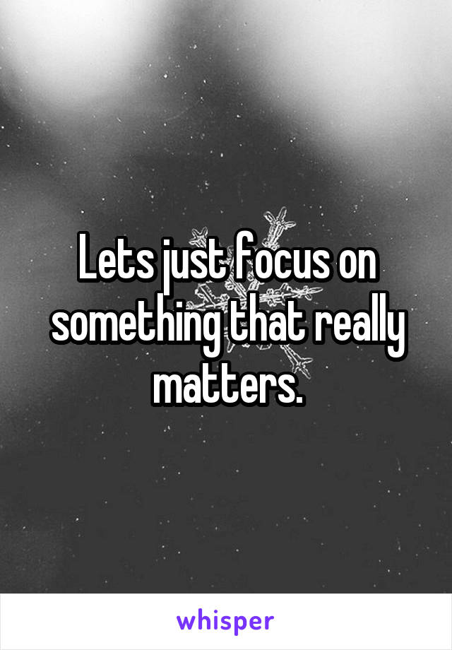 Lets just focus on something that really matters.
