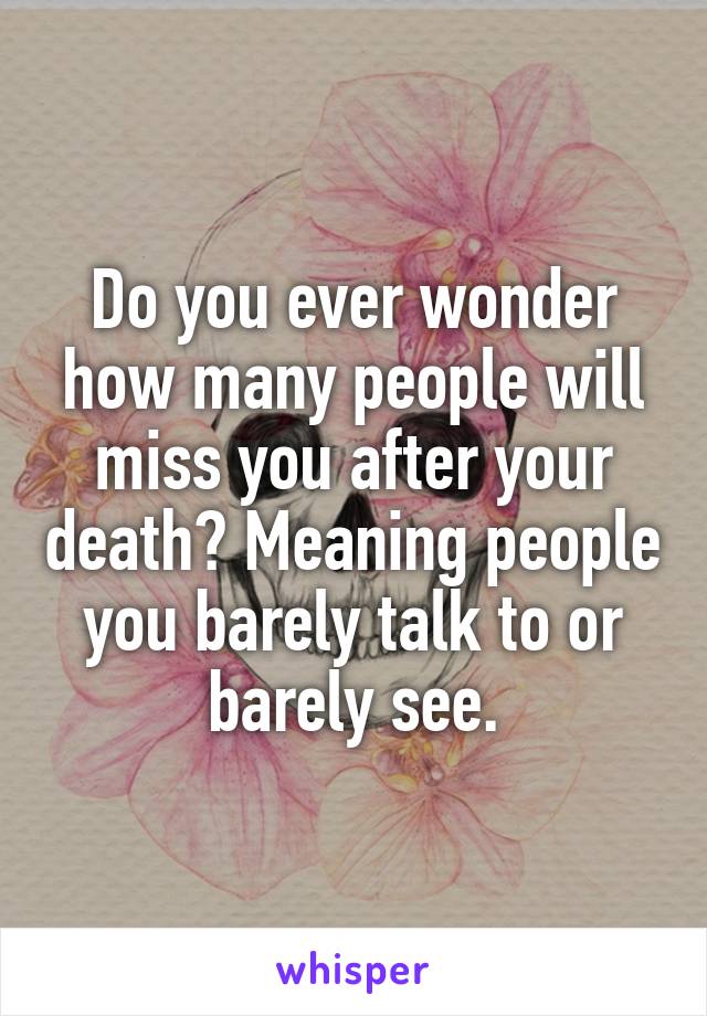 Do you ever wonder how many people will miss you after your death? Meaning people you barely talk to or barely see.