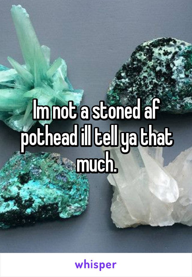 Im not a stoned af pothead ill tell ya that much.